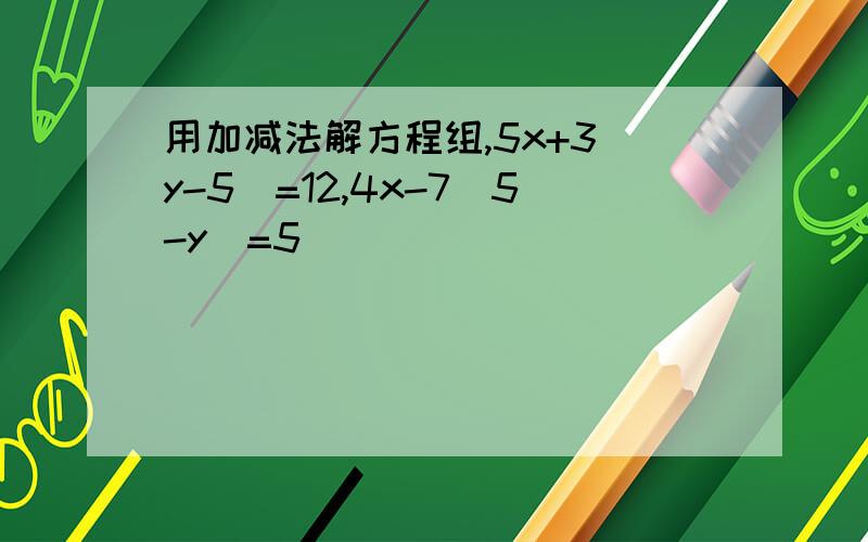 用加减法解方程组,5x+3(y-5)=12,4x-7(5-y)=5
