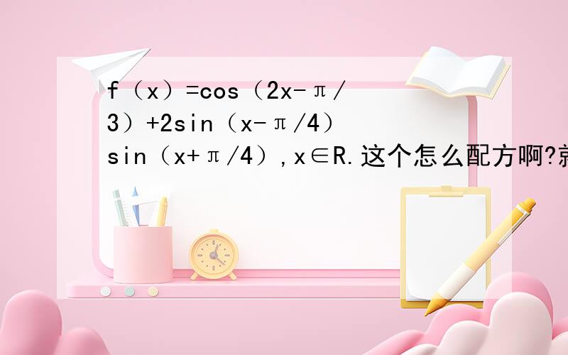 f（x）=cos（2x-π/3）+2sin（x-π/4）sin（x+π/4）,x∈R.这个怎么配方啊?就是全部化成sin或cos、谢谢