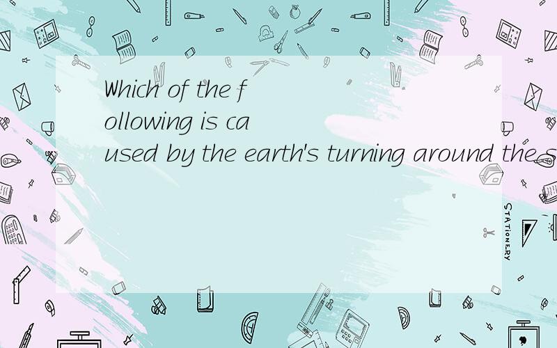 Which of the following is caused by the earth's turning around the sun?A.The rising and setting of the sun and moon.B.The change of spring,summer,autumn and winter of the the year.C.The change of the day and night.D.The time in the east is earlier th