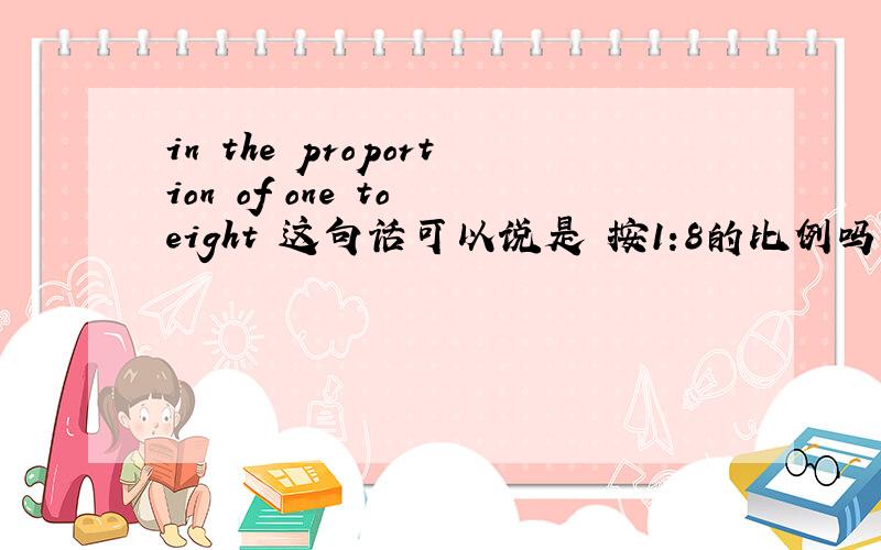 in the proportion of one to eight 这句话可以说是 按1:8的比例吗?