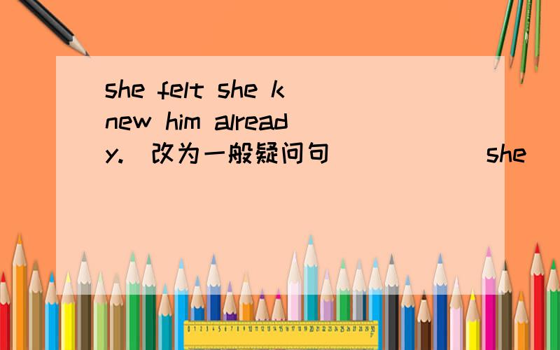 she felt she knew him already.(改为一般疑问句)_____she______she knew him yet?