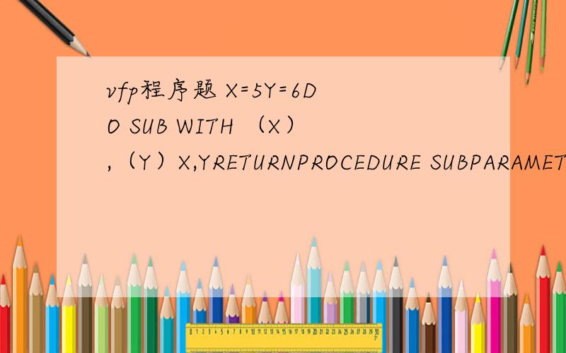 vfp程序题 X=5Y=6DO SUB WITH （X）,（Y）X,YRETURNPROCEDURE SUBPARAMETER A,BA=10+AB=10+BA,BENDPROC这个程序到底是什么意思PROCEDURE SUBPARAMETER A,B尤其是这两句