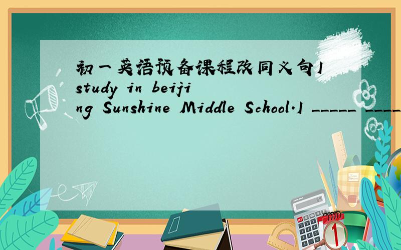 初一英语预备课程改同义句I study in beijing Sunshine Middle School.I _____ _____ _____ in Benjing Sunshine Middie School.