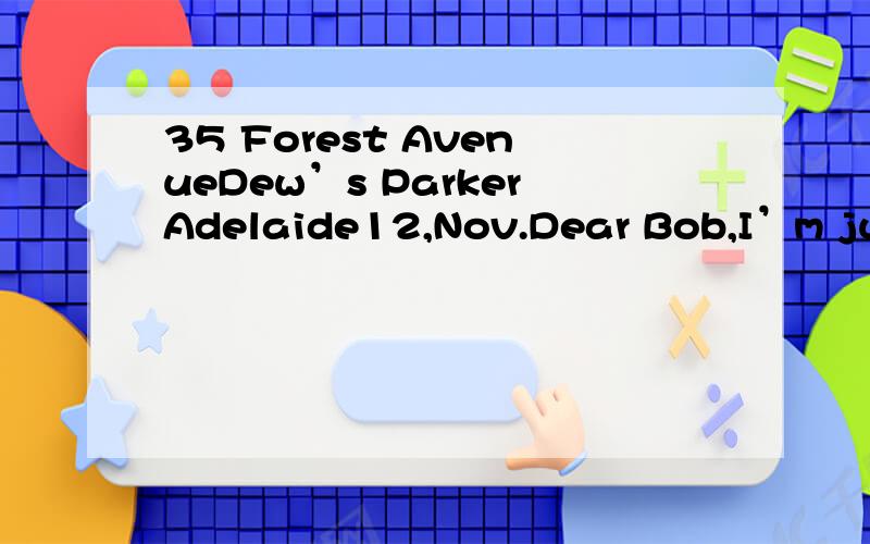 35 Forest AvenueDew’s ParkerAdelaide12,Nov.Dear Bob,I’m just writing to let you know our new address and to invite you to our house-warming part y next Saturday.I’m sorry about the lack of warning ,but we’ve been busy moving house and I’ve