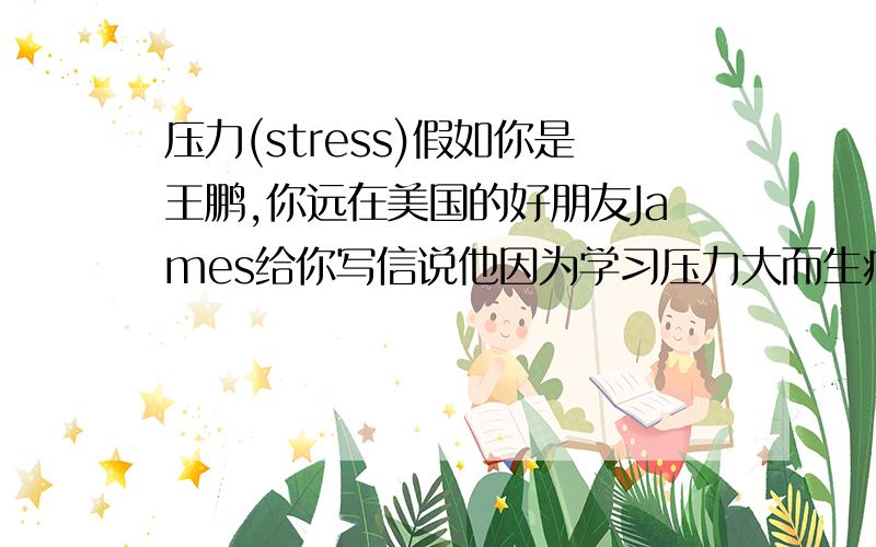 压力(stress)假如你是王鹏,你远在美国的好朋友James给你写信说他因为学习压力大而生病了,请给他回信,表达你对他的关心,并提出有益于身心健康的建议.1原因:压力太大会使人生病 2.建议:每周