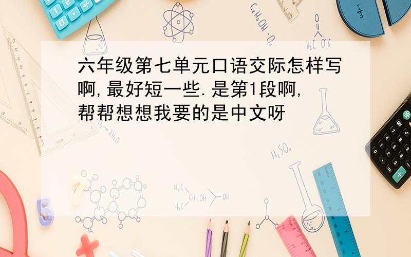 六年级第七单元口语交际怎样写啊,最好短一些.是第1段啊,帮帮想想我要的是中文呀