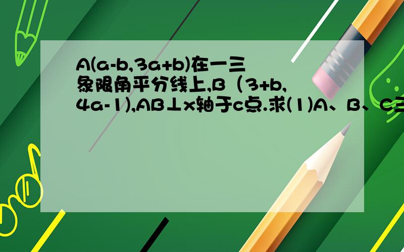 A(a-b,3a+b)在一三象限角平分线上,B（3+b,4a-1),AB⊥x轴于c点.求(1)A、B、C三点坐标.