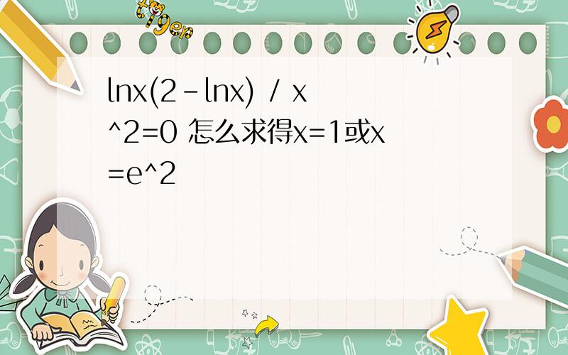 lnx(2-lnx) / x^2=0 怎么求得x=1或x=e^2