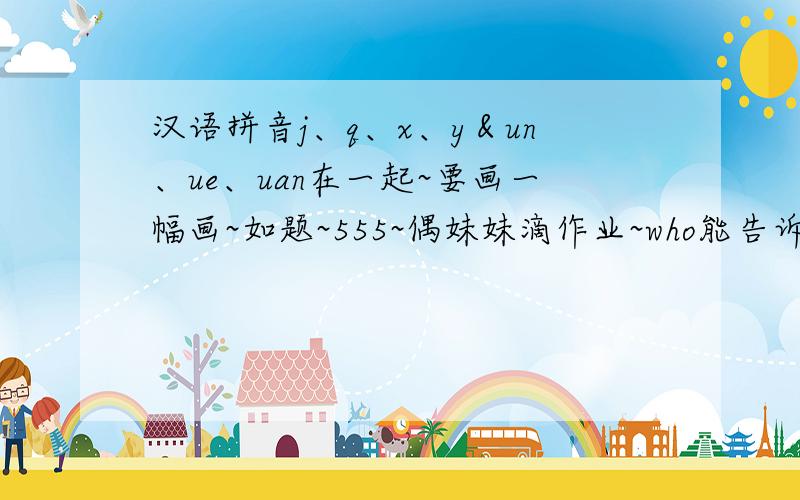 汉语拼音j、q、x、y＆un、ue、uan在一起~要画一幅画~如题~555~偶妹妹滴作业~who能告诉偶~