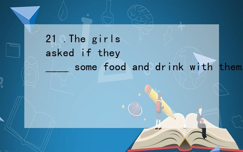 21 .The girls asked if they ____ some food and drink with them.A.took B.take C.takes D.will take 22 .Catherine said that she ___ to Guangzhou.A.has never gone B.had never gone C.has never been D.had never been 23 .The students want to know whether th
