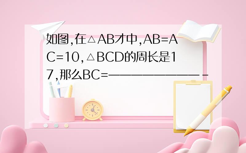 如图,在△AB才中,AB=AC=10,△BCD的周长是17,那么BC=————————-