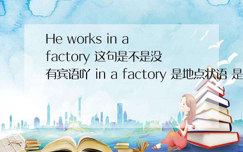 He works in a factory 这句是不是没有宾语吖 in a factory 是地点状语 是不是地点状语可以由介词短语担当 但当意思没有在...时候 就算有介词短语也不是地点状语