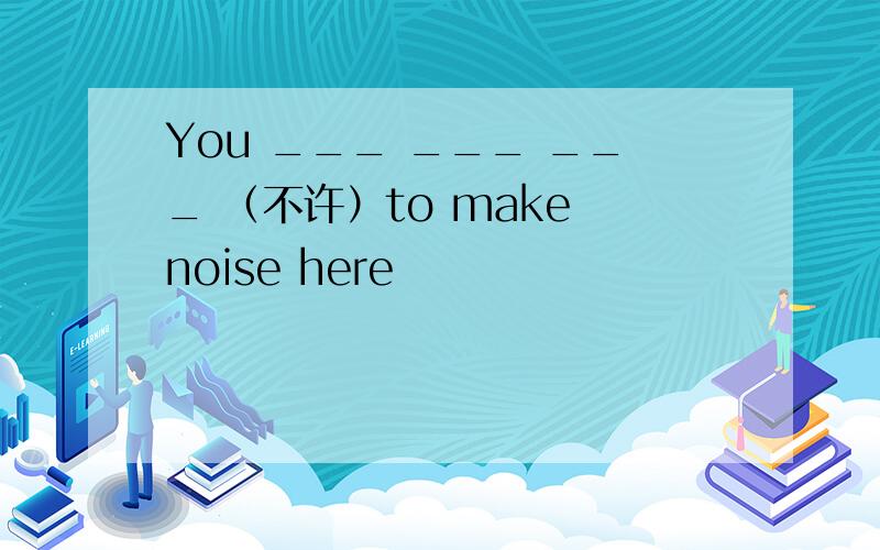 You ___ ___ ___ （不许）to make noise here