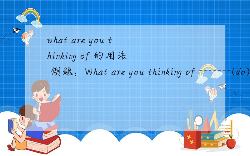 what are you thinking of 的用法 例题：What are you thinking of -------(do)