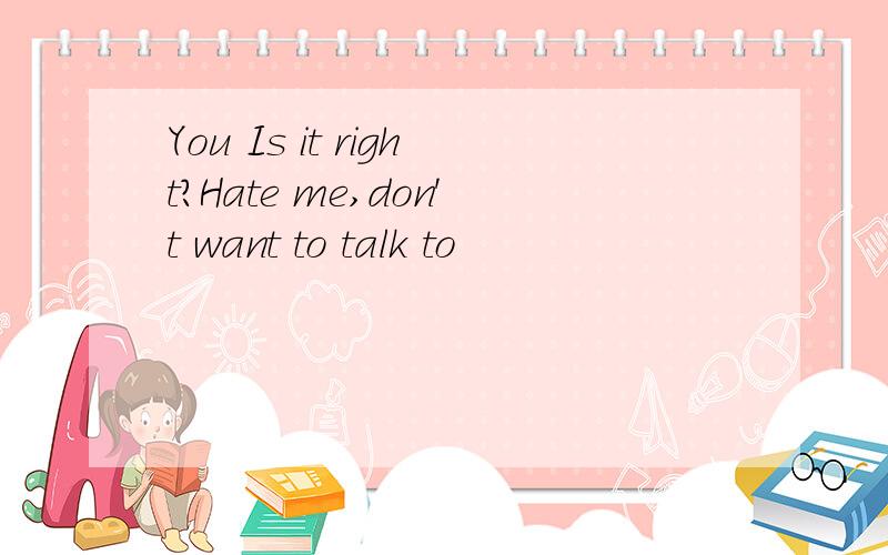 You Is it right?Hate me,don't want to talk to