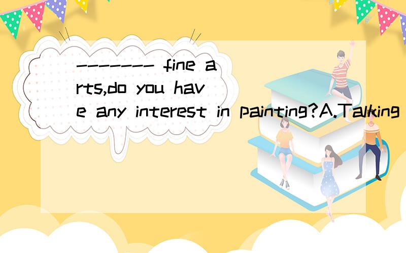 ------- fine arts,do you have any interest in painting?A.Talking of B.Talk about C.To be talked of D.Talking on