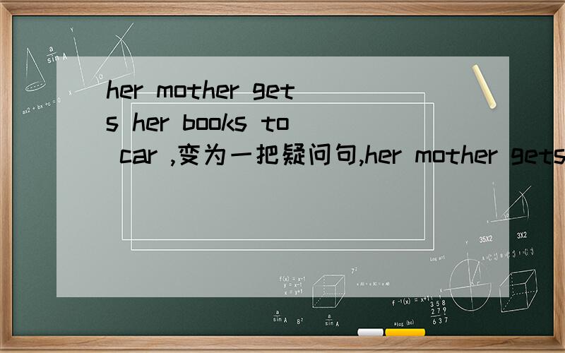 her mother gets her books to car ,变为一把疑问句,her mother gets her books to car ,变为一把疑问句,肯否回答,否定句