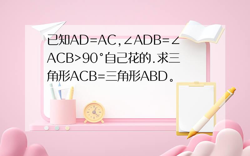 已知AD=AC,∠ADB=∠ACB>90°自己花的.求三角形ACB=三角形ABD。