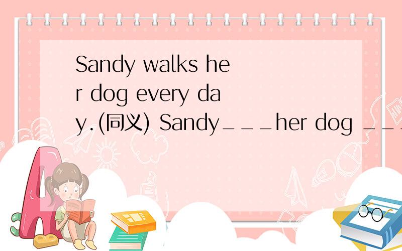 Sandy walks her dog every day.(同义) Sandy___her dog ___ ___ ___every day 各路英雄豪杰请帮小弟一把