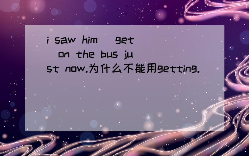 i saw him (get)on the bus just now.为什么不能用getting.