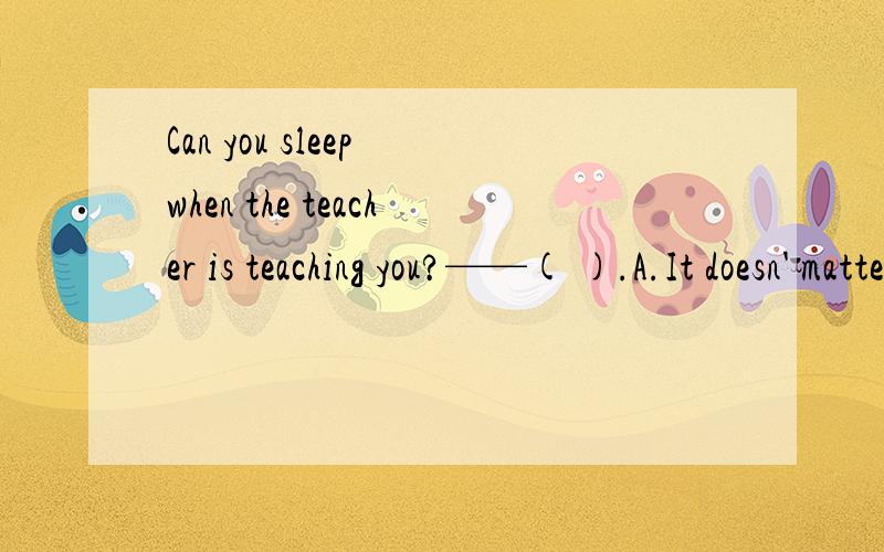 Can you sleep when the teacher is teaching you?——( ).A.It doesn' matter BYes,I can C No I can't