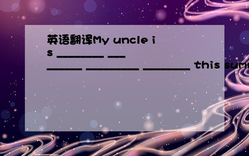英语翻译My uncle is ________ _________ _________ ________ this summer