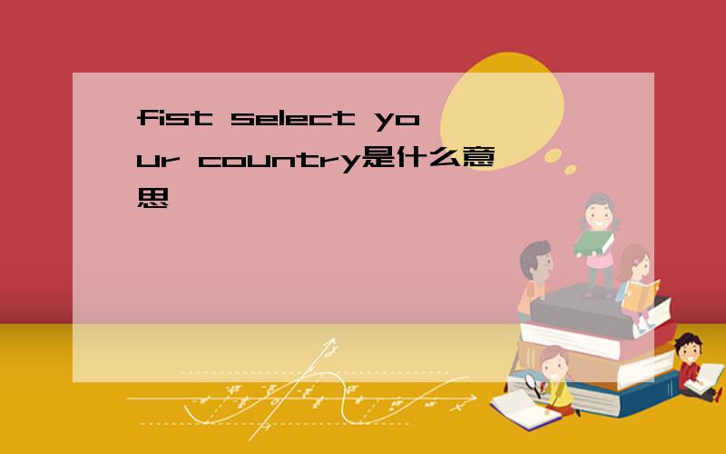 fist select your country是什么意思
