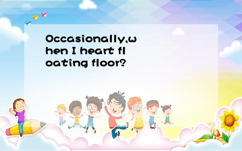 Occasionally,when I heart floating floor?