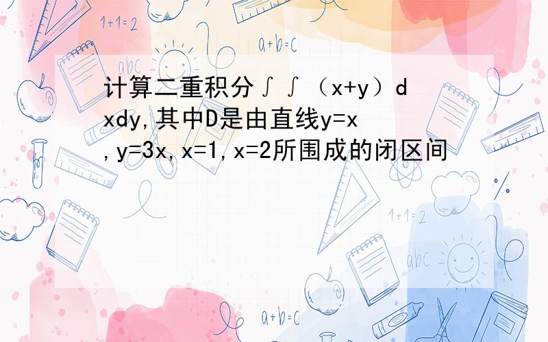计算二重积分∫∫（x+y）dxdy,其中D是由直线y=x,y=3x,x=1,x=2所围成的闭区间