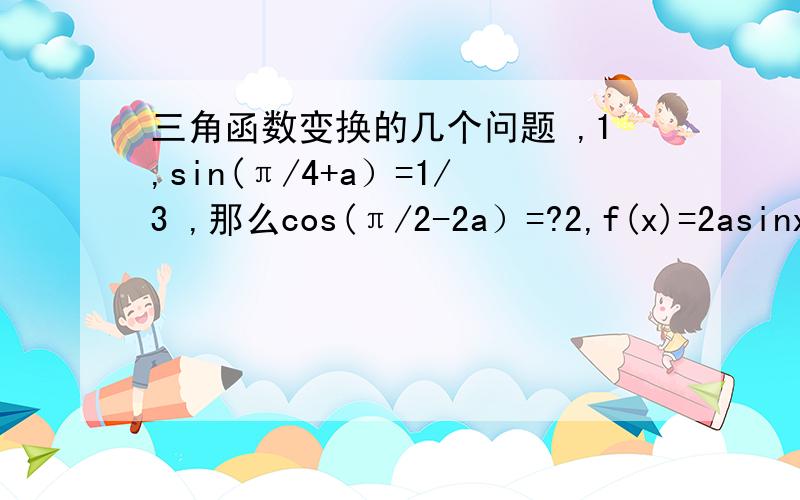三角函数变换的几个问题 ,1,sin(π/4+a）=1/3 ,那么cos(π/2-2a）=?2,f(x)=2asinxcosx+2bcos平方x,且f(0)=8,f(π/6)=12求a,b,求函数最大值及对应的x值