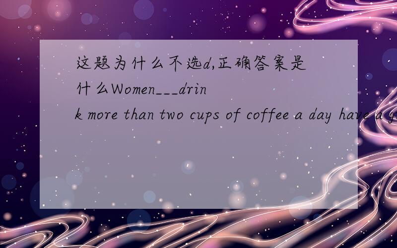 这题为什么不选d,正确答案是什么Women___drink more than two cups of coffee a day have a greater chance of having heart disease than those___don't.A who;/ B/;who C who who D /;/难道women不是主语吗，还有什么是定语从句的标