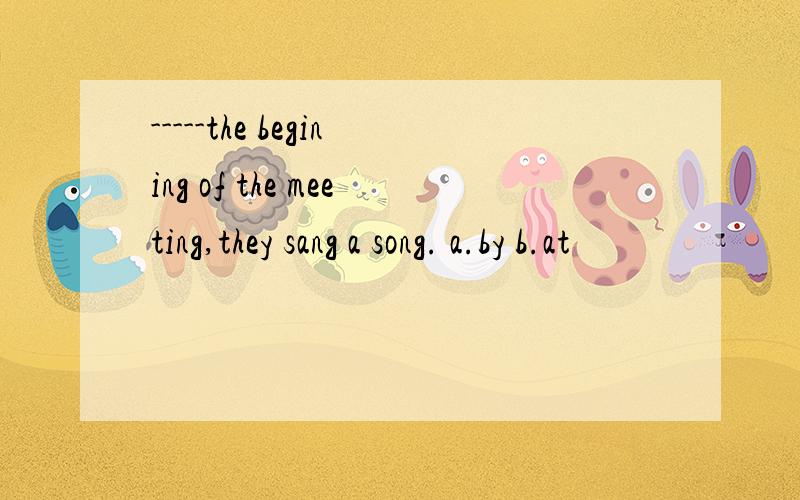 -----the begining of the meeting,they sang a song. a.by b.at