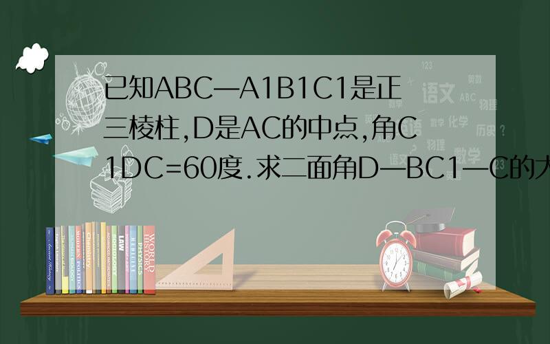 已知ABC―A1B1C1是正三棱柱,D是AC的中点,角C1DC=60度.求二面角D―BC1―C的大小