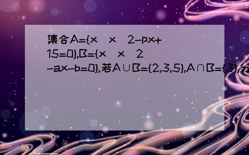 集合A={x|x^2-px+15=0},B={x|x^2-ax-b=0},若A∪B={2,3,5},A∩B={3},分别求出实数p.a.b的值