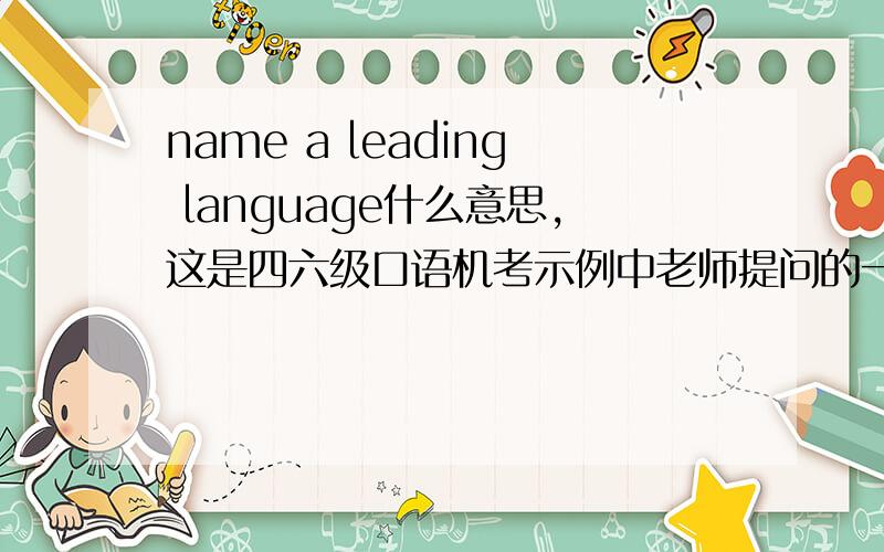name a leading language什么意思,这是四六级口语机考示例中老师提问的一个问题