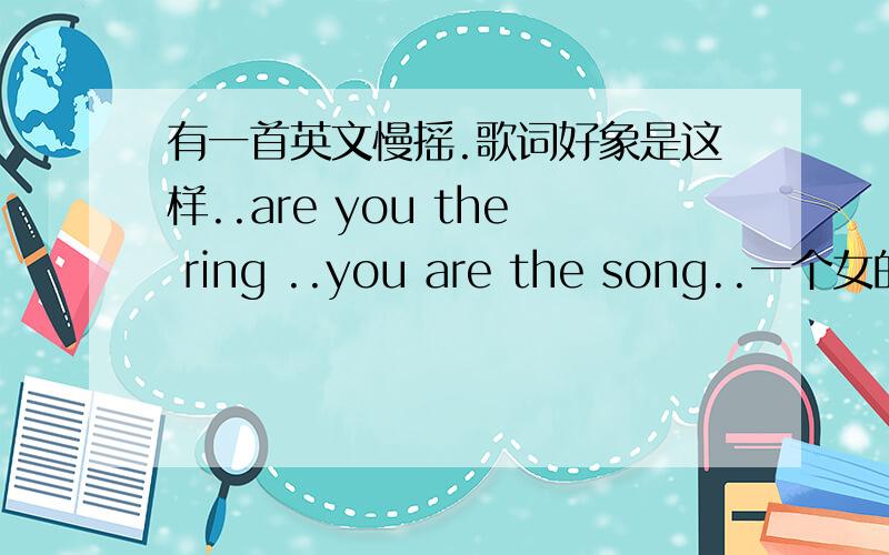 有一首英文慢摇.歌词好象是这样..are you the ring ..you are the song..一个女的唱的,还有句super man