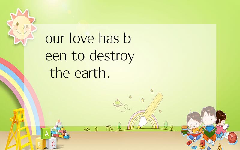 our love has been to destroy the earth.