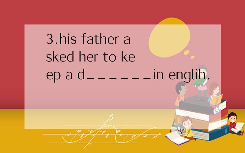 3.his father asked her to keep a d______in englih.