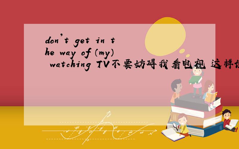 don't get in the way of （my） watching TV不要妨碍我看电视 这样说对不对啊?用my?