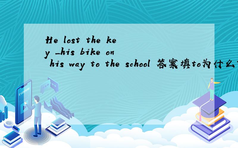 He lost the key _his bike on his way to the school 答案填to为什么?这句话的意思?及语法结构?谢