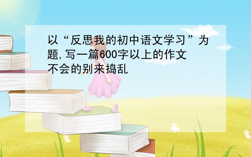 以“反思我的初中语文学习”为题,写一篇600字以上的作文不会的别来捣乱