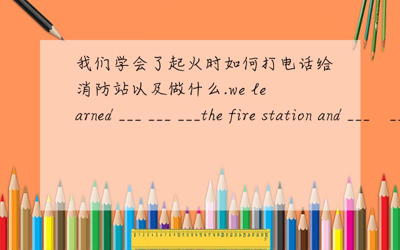 我们学会了起火时如何打电话给消防站以及做什么.we learned ___ ___ ___the fire station and ___　__我们学会了起火时如何打电话给消防站以及做什么.we learned ___ ___ ___the fire station and ___　___ ___when___ _