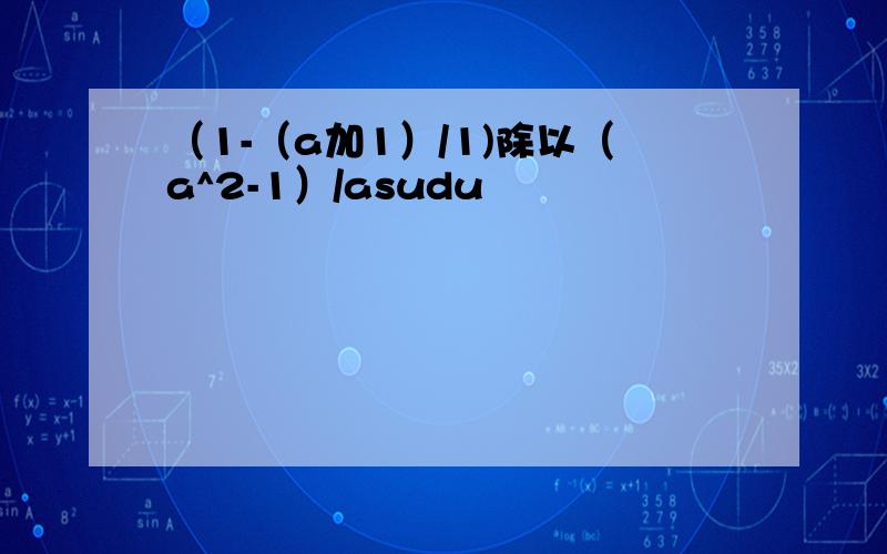 （1-（a加1）/1)除以（a^2-1）/asudu