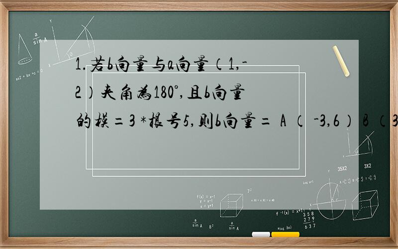 1.若b向量与a向量（1,-2）夹角为180°,且b向量的模=3 *根号5,则b向量= A （ -3,6） B （3,-6） 选A 2.设e1,e2 向量 为单位向量,夹角60° 则（2e1+e2）*（3e1-2e2）=?注：e1 ,e2向量 3.a向量=（1,-3）b向量= （4,-2