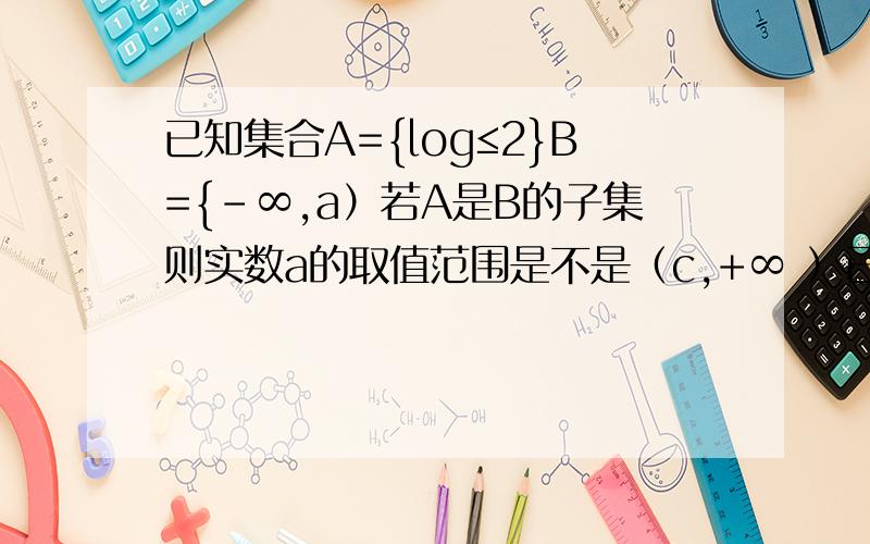 已知集合A={log≤2}B={-∞,a）若A是B的子集则实数a的取值范围是不是（c,+∞ ）已知集合A={x|log2的x次幂≤2}B={-∞，a）若A是B的子集则实数a的取值范围是（c，+∞ ）其中c=？