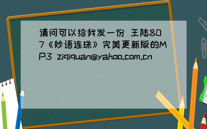 请问可以给我发一份 王陆807《妙语连珠》完美更新版的MP3 ziqiquan@yahoo.com.cn