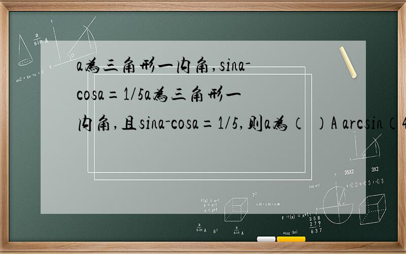 a为三角形一内角,sina-cosa=1/5a为三角形一内角,且sina-cosa=1/5,则a为（ ）A arcsin（4/5）B ∏-arcsin(4/5)C ∏+arcsin(-4/5)D 不能确定why?