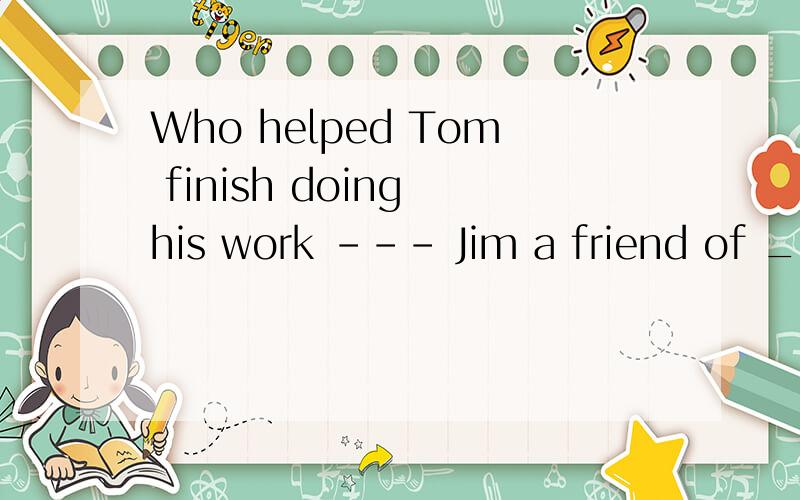 Who helped Tom finish doing his work --- Jim a friend of ___.Who helped Tom finish doing his work --- Jim a friend of ___. A. Tom's father B. Tom's father's C. Tom father's D. Tom father我知道这道题选B,为什么选B啊?