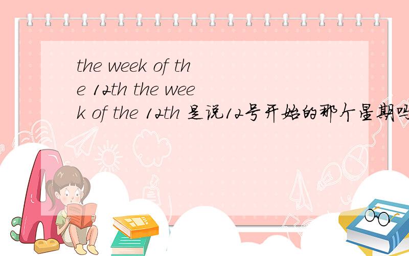 the week of the 12th the week of the 12th 是说12号开始的那个星期吗?