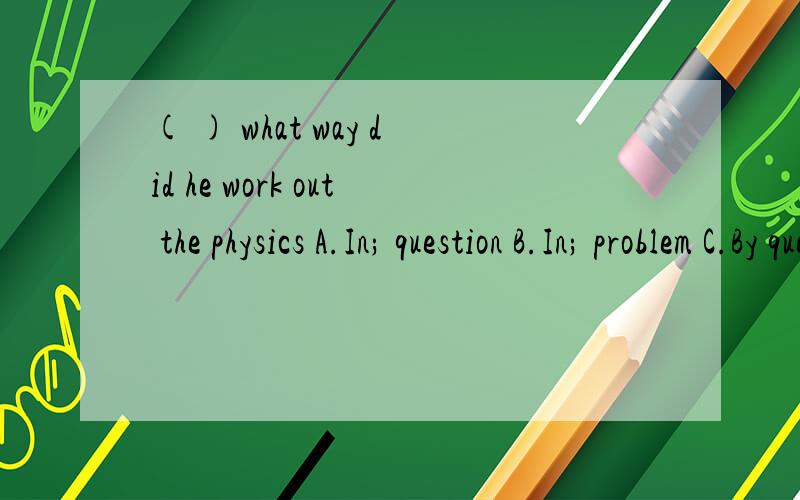 ( ) what way did he work out the physics A.In; question B.In; problem C.By question,D By,problem